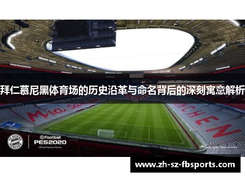 拜仁慕尼黑体育场的历史沿革与命名背后的深刻寓意解析