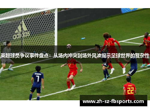 英超球员争议事件盘点：从场内冲突到场外风波揭示足球世界的复杂性