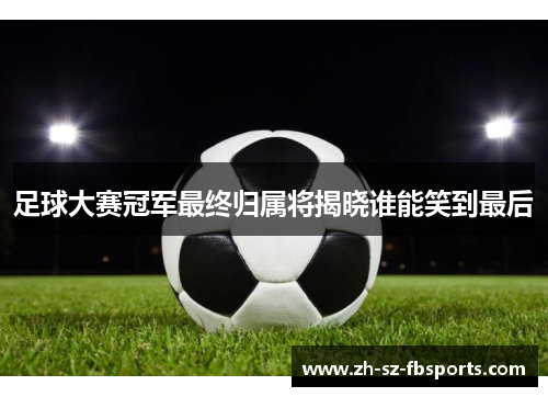 足球大赛冠军最终归属将揭晓谁能笑到最后